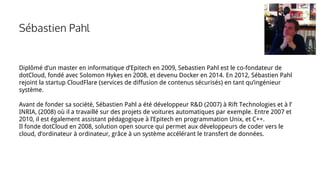 Sébastien Pahl
Diplômé d’un master en informatique d’Epitech en 2009, Sebastien Pahl est le co-fondateur de
dotCloud, fondé avec Solomon Hykes en 2008, et devenu Docker en 2014. En 2012, Sébastien Pahl
rejoint la startup CloudFlare (services de diffusion de contenus sécurisés) en tant qu’ingénieur
système.
Avant de fonder sa société, Sébastien Pahl a été développeur R&D (2007) à Rift Technologies et à l’
INRIA, (2008) où il a travaillé sur des projets de voitures automatiques par exemple. Entre 2007 et
2010, il est également assistant pédagogique à l’Epitech en programmation Unix, et C++.
Il fonde dotCloud en 2008, solution open source qui permet aux développeurs de coder vers le
cloud, d’ordinateur à ordinateur, grâce à un système accélérant le transfert de données.
 