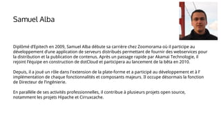 Samuel Alba
Diplômé d’Epitech en 2009, Samuel Alba débute sa carrière chez Zoomorama où il participe au
développement d’une application de serveurs distribués permettant de fournir des webservices pour
la distribution et la publication de contenus. Après un passage rapide par Akamai Technologie, il
rejoint l’équipe en construction de dotCloud et participera au lancement de la bêta en 2010.
Depuis, il a joué un rôle dans l'extension de la plate-forme et a participé au développement et à l’
implémentation de chaque fonctionnalités et composants majeurs. Il occupe désormais la fonction
de Directeur de l’ingénierie.
En parallèle de ses activités professionnelles, il contribue à plusieurs projets open source,
notamment les projets Hipache et Cirruxcache.
 