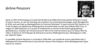 Jérôme Petazzoni
Après un DEA d'informatique à l'université de Marne-la-Vallée (Paris-Est), Jérôme Petazzoni conçoit
et met en oeuvre, au sein de Smartjog, des solutions d'e-screening (transcodage, Asset Management
et VOD), puis participe au développement du Centrex d'Andrexen. Il rejoint ensuite Pilot Systems, où
il met en place une plateforme d'hébergement virtualisé basée sur Xen avec Debian/GNU Linux. Il
intègre en 2009 Sipartech où il conçoit et implémente un service d’information géographique
spécialisé pour visualiser les infrastructures en fibre et les interconnexions pour le réseau fibré du
métro. Il rejoint en 2010 l’équipe de dotCloud, le service d’hébergement pour développeurs créés
par Salomon Hykes.
En parallèle, Jérôme Petazzoni a co-fondé en 2004 eNiX, une société de service spécialisée dans l’
hébergement Internet/Intranet, la sécurité des réseaux informatiques, et les développements Open
Source sur mesure.
 