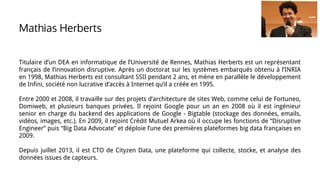 Titulaire d’un DEA en informatique de l’Université de Rennes, Mathias Herberts est un représentant
français de l’innovation disruptive. Après un doctorat sur les systèmes embarqués obtenu à l’INRIA
en 1998, Mathias Herberts est consultant SSII pendant 2 ans, et mène en parallèle le développement
de Infini, société non lucrative d’accès à Internet qu’il a créée en 1995.
Entre 2000 et 2008, il travaille sur des projets d’architecture de sites Web, comme celui de Fortuneo,
Domiweb, et plusieurs banques privées. Il rejoint Google pour un an en 2008 où il est ingénieur
senior en charge du backend des applications de Google - Bigtable (stockage des données, emails,
vidéos, images, etc.). En 2009, il rejoint Crédit Mutuel Arkea où il occupe les fonctions de “Disruptive
Engineer” puis “Big Data Advocate” et déploie l’une des premières plateformes big data françaises en
2009.
Depuis juillet 2013, il est CTO de Cityzen Data, une plateforme qui collecte, stocke, et analyse des
données issues de capteurs.
Mathias Herberts
 