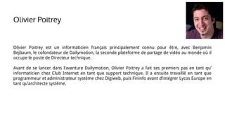 Olivier Poitrey
Olivier Poitrey est un informaticien français principalement connu pour être, avec Benjamin
Bejbaum, le cofondateur de Dailymotion, la seconde plateforme de partage de vidéo au monde où il
occupe le poste de Directeur technique.
Avant de se lancer dans l’aventure Dailymotion, Olivier Poitrey a fait ses premiers pas en tant qu’
informaticien chez Club Internet en tant que support technique. Il a ensuite travaillé en tant que
programmeur et administrateur système chez Digiweb, puis Fininfo avant d’intégrer Lycos Europe en
tant qu’architecte système.
 