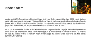 Nadir Kadem
Après un DUT Informatique à l’Institut Universitaire de Belfort-Montbéliard en 2000, Nadir Kadem
rejoint Flipside, portail de jeux à l’époque filiale de Vivendi Universal, et développe le back office du
jeu en ASP, et développe en JAVA MIDP des jeux pour mobiles. Entre 2003 et 2006, il est développeur
php chez Observimmo, où il crée de nouvelles fonctionnalités pour le site.
En 2006, à seulement 26 ans, Nadir Kadem devient responsable de l’équipe de développement du
front office de Dailymotion (Lead Front Developpeur) et mène divers chantiers de front : la version
HTML5 du lecteur vidéo, la version flash, l’interfaçage du lecteur avec plusieurs set top boxes
(Chrome, Google TV).
 