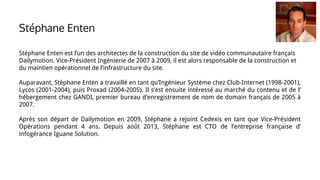 Stéphane Enten est l’un des architectes de la construction du site de vidéo communautaire français
Dailymotion. Vice-Président Ingénierie de 2007 à 2009, il est alors responsable de la construction et
du maintien opérationnel de l’infrastructure du site.
Auparavant, Stéphane Enten a travaillé en tant qu’Ingénieur Système chez Club-Internet (1998-2001),
Lycos (2001-2004), puis Proxad (2004-2005). Il s’est ensuite intéressé au marché du contenu et de l’
hébergement chez GANDI, premier bureau d’enregistrement de nom de domain français de 2005 à
2007.
Après son départ de Dailymotion en 2009, Stéphane a rejoint Cedexis en tant que Vice-Président
Opérations pendant 4 ans. Depuis août 2013, Stéphane est CTO de l’entreprise française d’
infogérance Iguane Solution.
Stéphane Enten
 