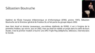 Sébastien Boutruche
Diplômé de l’École française d'électronique et d'informatique (EFREI, promo 1997), Sébastien
Boutruche est le Directeur général de Freebox SA, et fait partie du groupe depuis 2002.
Avec Rani Assaf et Antoine Levavasseur, eux-mêmes diplômés de l’EFREI, il est à l’origine de la
première Freebox, qui voit le jour en 2002, mais qui était en réalité un projet dans le cadre de leurs
études. C’est le premier modem à fournir une offre Triple Play (téléphonie, télévision, internet) dans
le monde.
 