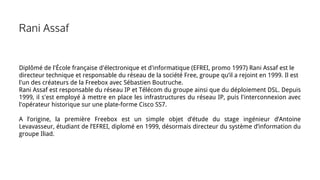 Rani Assaf
Diplômé de l'École française d'électronique et d'informatique (EFREI, promo 1997) Rani Assaf est le
directeur technique et responsable du réseau de la société Free, groupe qu’il a rejoint en 1999. Il est
l'un des créateurs de la Freebox avec Sébastien Boutruche.
Rani Assaf est responsable du réseau IP et Télécom du groupe ainsi que du déploiement DSL. Depuis
1999, il s'est employé à mettre en place les infrastructures du réseau IP, puis l'interconnexion avec
l'opérateur historique sur une plate-forme Cisco SS7.
A l’origine, la première Freebox est un simple objet d’étude du stage ingénieur d’Antoine
Levavasseur, étudiant de l’EFREI, diplomé en 1999, désormais directeur du système d’information du
groupe Iliad.
 