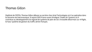 Diplômé de l’EPITA, Thomas Gillon débute sa carrière chez Artal Technologies où il se spécialise dans
le domaine de l’aéronautique. Il rejoint ODS France avant d’intégrer Thales Air Systems où il
contribue au développement du logiciel de système de plan de vol. Il travaille désormais sur 4-Flight,
le futur système de gestion du traffic aérien français.
Thomas Gillon
 