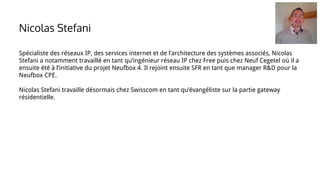 Spécialiste des réseaux IP, des services internet et de l’architecture des systèmes associés, Nicolas
Stefani a notamment travaillé en tant qu’ingénieur réseau IP chez Free puis chez Neuf Cegetel où il a
ensuite été à l’initiative du projet Neufbox 4. Il rejoint ensuite SFR en tant que manager R&D pour la
Neufbox CPE.
Nicolas Stefani travaille désormais chez Swisscom en tant qu’évangéliste sur la partie gateway
résidentielle.
Nicolas Stefani
 