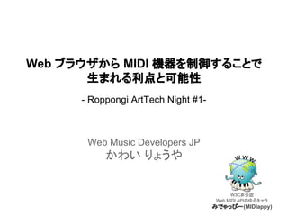 Web ブラウザから MIDI 機器を制御することで
生まれる利点と可能性
- Roppongi ArtTech Night #1-

Web Music Developers JP

かわい りょうや

W3C非公認
Web MIDI APIのゆるキャラ

みでゃっぴー (MIDIappy)

 