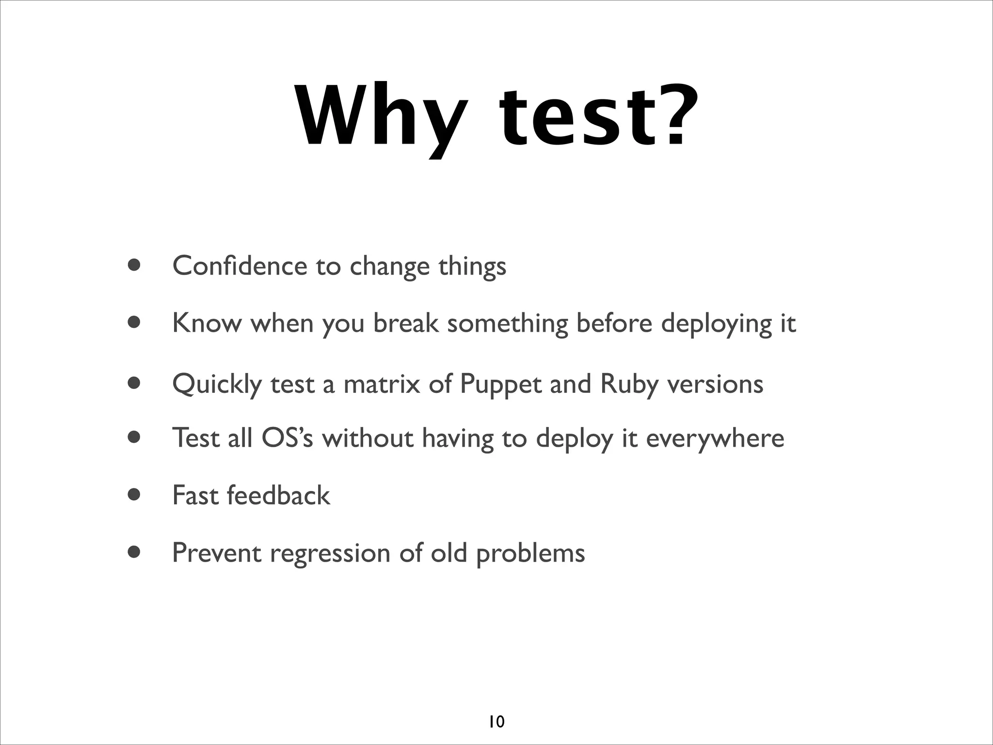 Why test?
10
• Conﬁdence to change things
• Know when you break something before deploying it
• Quickly test a matrix of Puppet and Ruby versions
• Test all OS’s without having to deploy it everywhere
• Prevent regression of old problems
• Fast feedback
 