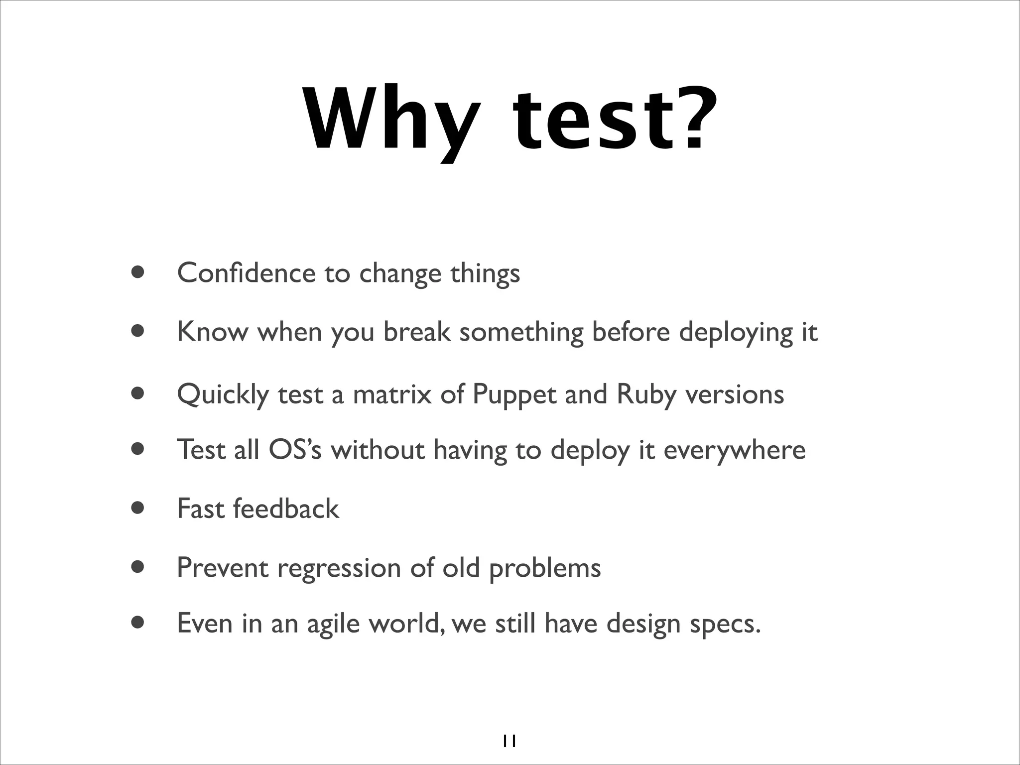 Why test?
11
• Conﬁdence to change things
• Know when you break something before deploying it
• Quickly test a matrix of Puppet and Ruby versions
• Test all OS’s without having to deploy it everywhere
• Prevent regression of old problems
• Fast feedback
• Even in an agile world, we still have design specs.
 