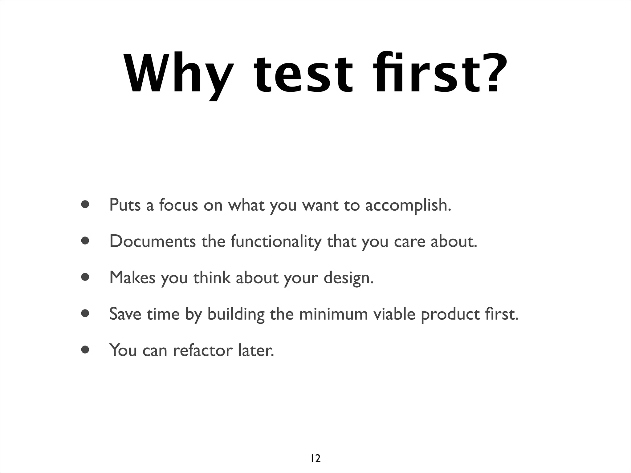 Why test ﬁrst?
• Puts a focus on what you want to accomplish.	

• Documents the functionality that you care about.	

• Makes you think about your design.	

• Save time by building the minimum viable product ﬁrst.	

• You can refactor later.
12
 