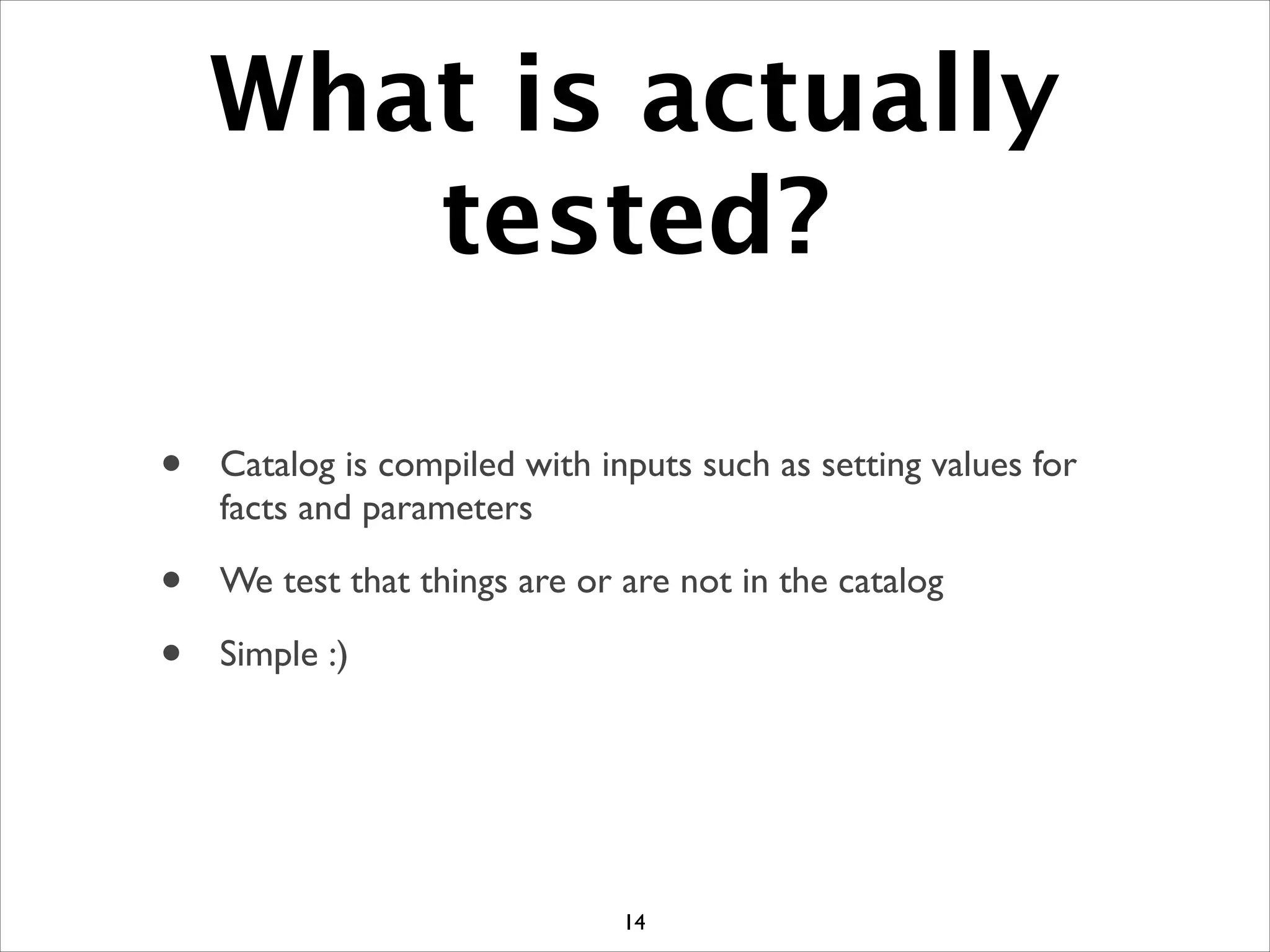 What is actually
tested?
• Catalog is compiled with inputs such as setting values for
facts and parameters	

• We test that things are or are not in the catalog	

• Simple :)
14
 