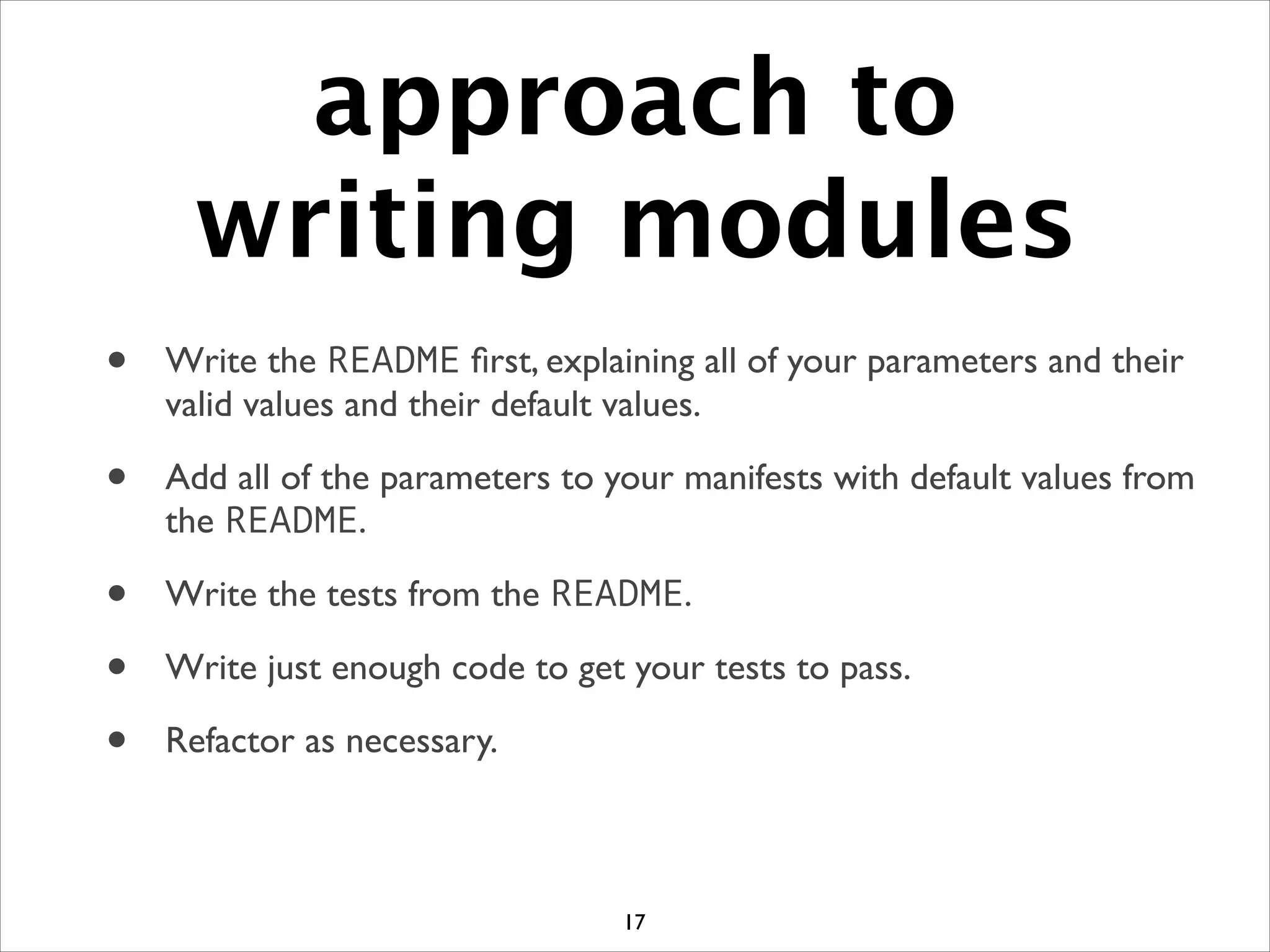 approach to
writing modules
• Write the README ﬁrst, explaining all of your parameters and their
valid values and their default values.	

• Add all of the parameters to your manifests with default values from
the README.	

• Write the tests from the README.	

• Write just enough code to get your tests to pass.	

• Refactor as necessary.
17
 
