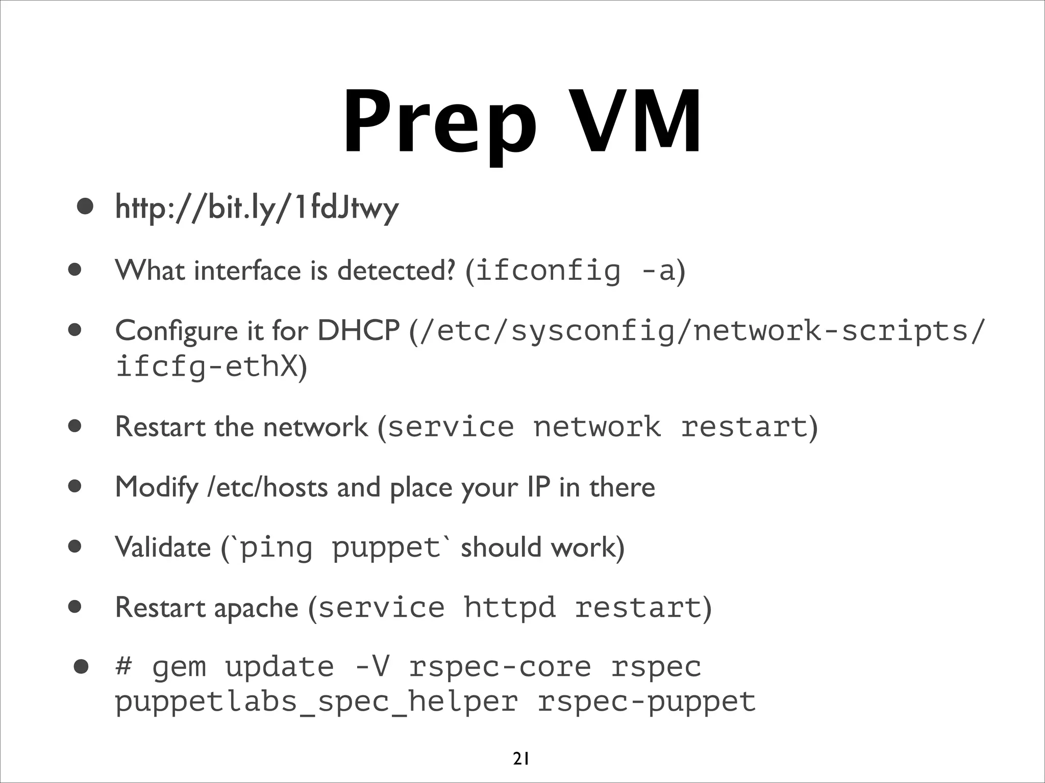 Prep VM
• http://bit.ly/1fdJtwy
• What interface is detected? (ifconfig -a)	

• Conﬁgure it for DHCP (/etc/sysconfig/network-scripts/
ifcfg-ethX)	

• Restart the network (service network restart)	

• Modify /etc/hosts and place your IP in there	

• Validate (`ping puppet` should work)	

• Restart apache (service httpd restart)	

• # gem update -V rspec-core rspec
puppetlabs_spec_helper rspec-puppet
21
 