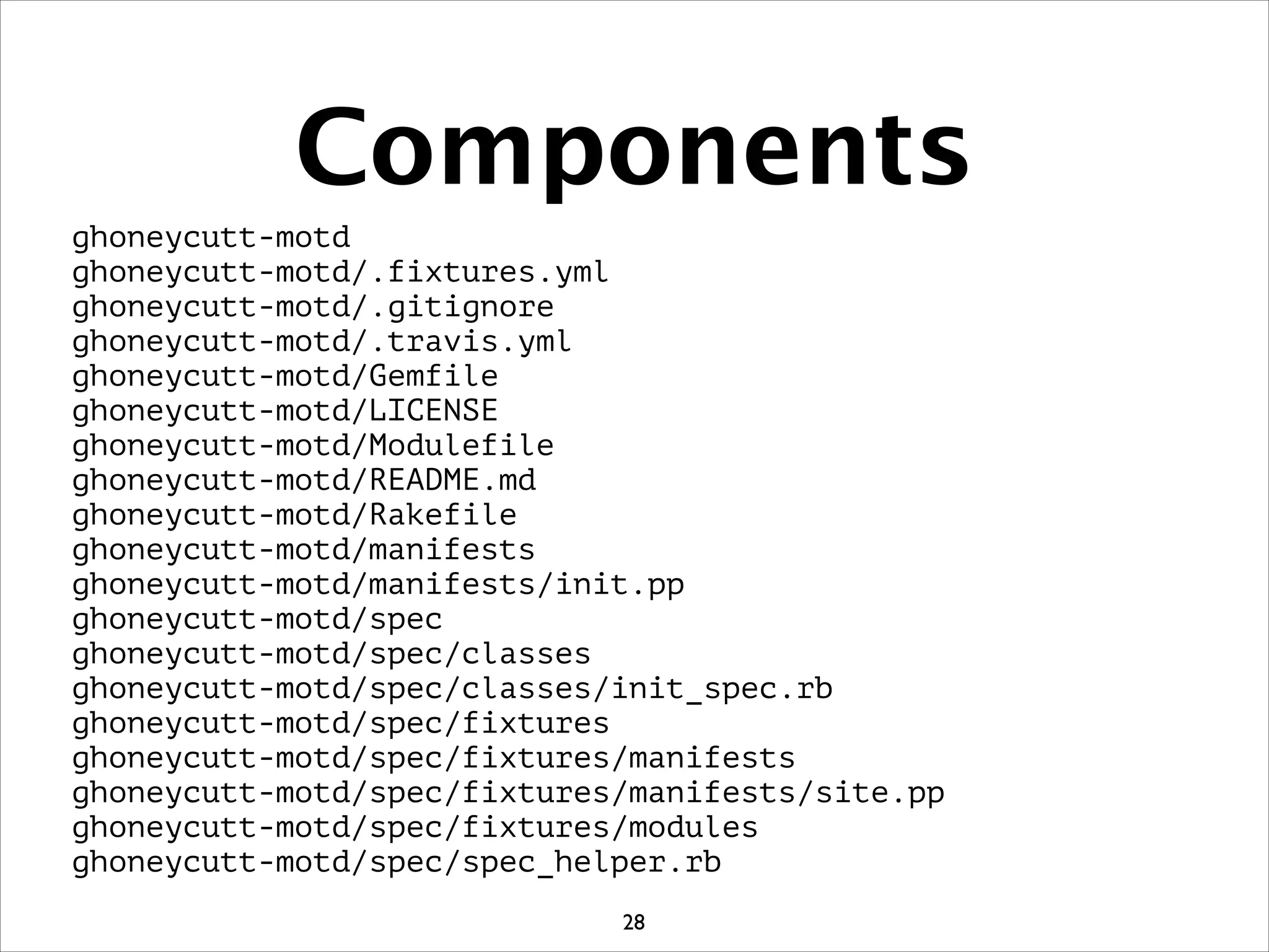 Components
ghoneycutt-motd
ghoneycutt-motd/.fixtures.yml
ghoneycutt-motd/.gitignore
ghoneycutt-motd/.travis.yml
ghoneycutt-motd/Gemfile
ghoneycutt-motd/LICENSE
ghoneycutt-motd/Modulefile
ghoneycutt-motd/README.md
ghoneycutt-motd/Rakefile
ghoneycutt-motd/manifests
ghoneycutt-motd/manifests/init.pp
ghoneycutt-motd/spec
ghoneycutt-motd/spec/classes
ghoneycutt-motd/spec/classes/init_spec.rb
ghoneycutt-motd/spec/fixtures
ghoneycutt-motd/spec/fixtures/manifests
ghoneycutt-motd/spec/fixtures/manifests/site.pp
ghoneycutt-motd/spec/fixtures/modules
ghoneycutt-motd/spec/spec_helper.rb
28
 