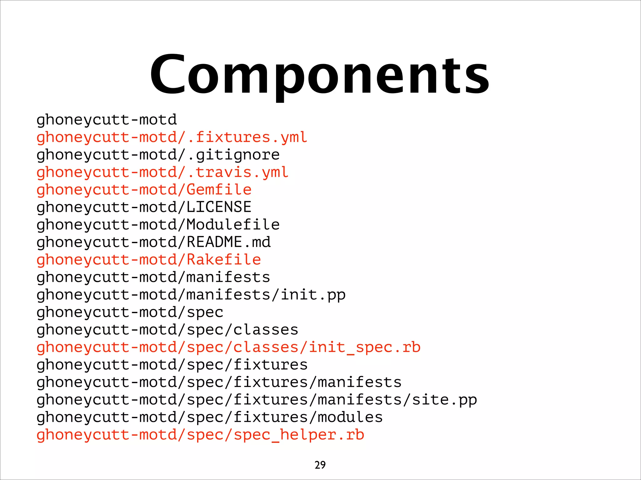 Components
ghoneycutt-motd
ghoneycutt-motd/.fixtures.yml
ghoneycutt-motd/.gitignore
ghoneycutt-motd/.travis.yml
ghoneycutt-motd/Gemfile
ghoneycutt-motd/LICENSE
ghoneycutt-motd/Modulefile
ghoneycutt-motd/README.md
ghoneycutt-motd/Rakefile
ghoneycutt-motd/manifests
ghoneycutt-motd/manifests/init.pp
ghoneycutt-motd/spec
ghoneycutt-motd/spec/classes
ghoneycutt-motd/spec/classes/init_spec.rb
ghoneycutt-motd/spec/fixtures
ghoneycutt-motd/spec/fixtures/manifests
ghoneycutt-motd/spec/fixtures/manifests/site.pp
ghoneycutt-motd/spec/fixtures/modules
ghoneycutt-motd/spec/spec_helper.rb
29
 