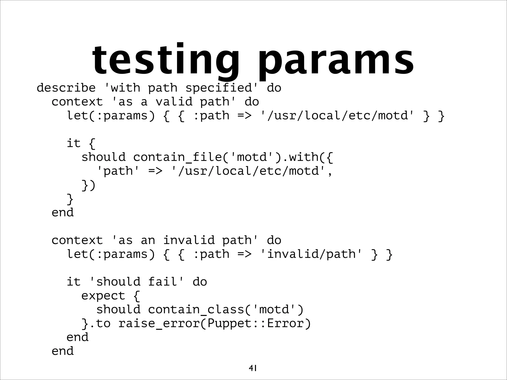 testing paramsdescribe 'with path specified' do
context 'as a valid path' do
let(:params) { { :path = '/usr/local/etc/motd' } }
!
it {
should contain_file('motd').with({
'path' = '/usr/local/etc/motd',
})
}
end
!
context 'as an invalid path' do
let(:params) { { :path = 'invalid/path' } }
!
it 'should fail' do
expect {
should contain_class('motd')
}.to raise_error(Puppet::Error)
end
end
41
 