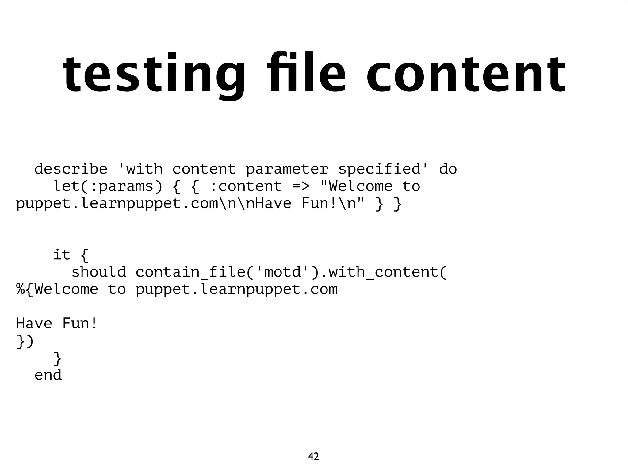 testing ﬁle content
describe 'with content parameter specified' do
let(:params) { { :content = Welcome to
puppet.learnpuppet.comnnHave Fun!n } }
!
!
it {
should contain_file('motd').with_content(
%{Welcome to puppet.learnpuppet.com
!
Have Fun!
})
}
end
42
 