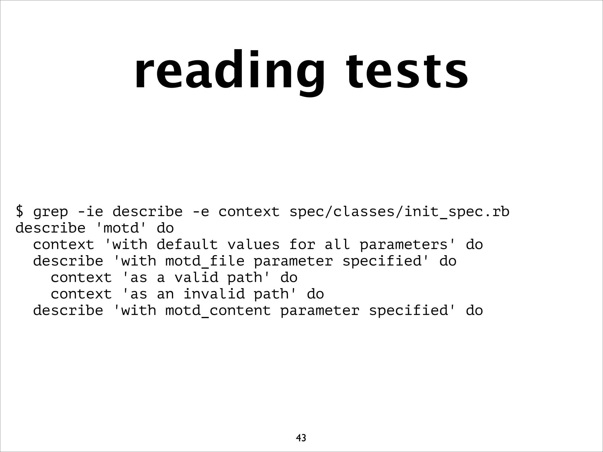 reading tests
$ grep -ie describe -e context spec/classes/init_spec.rb
describe 'motd' do
context 'with default values for all parameters' do
describe 'with motd_file parameter specified' do
context 'as a valid path' do
context 'as an invalid path' do
describe 'with motd_content parameter specified' do
43
 