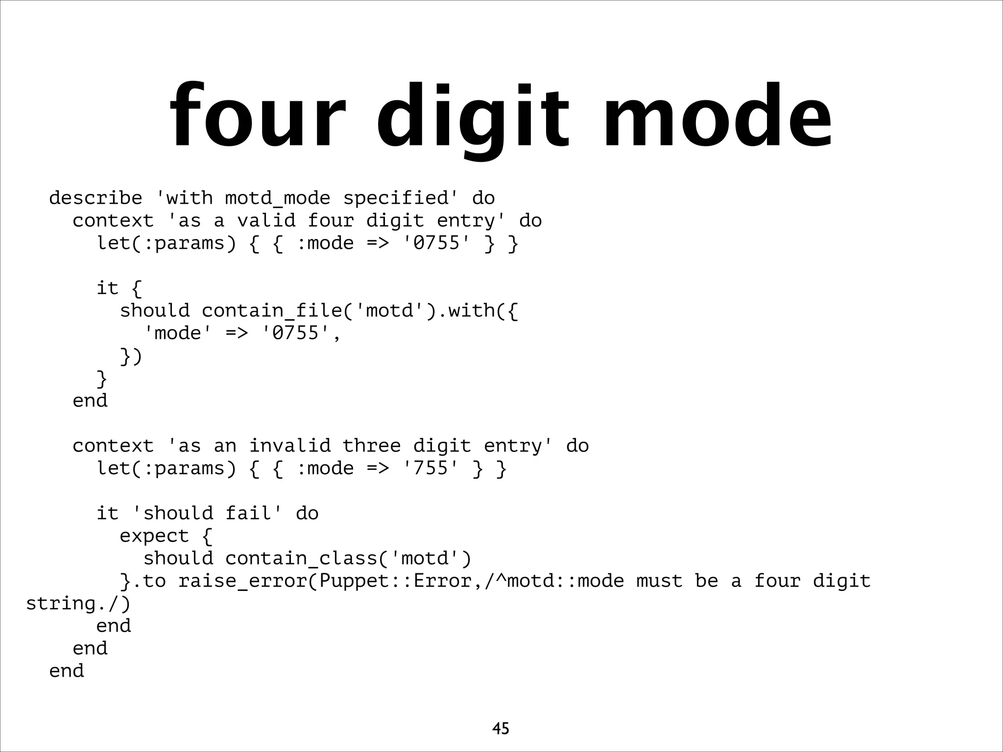 four digit mode
describe 'with motd_mode specified' do
context 'as a valid four digit entry' do
let(:params) { { :mode = '0755' } }
!
it {
should contain_file('motd').with({
'mode' = '0755',
})
}
end
!
context 'as an invalid three digit entry' do
let(:params) { { :mode = '755' } }
!
it 'should fail' do
expect {
should contain_class('motd')
}.to raise_error(Puppet::Error,/^motd::mode must be a four digit
string./)
end
end
end
45
 