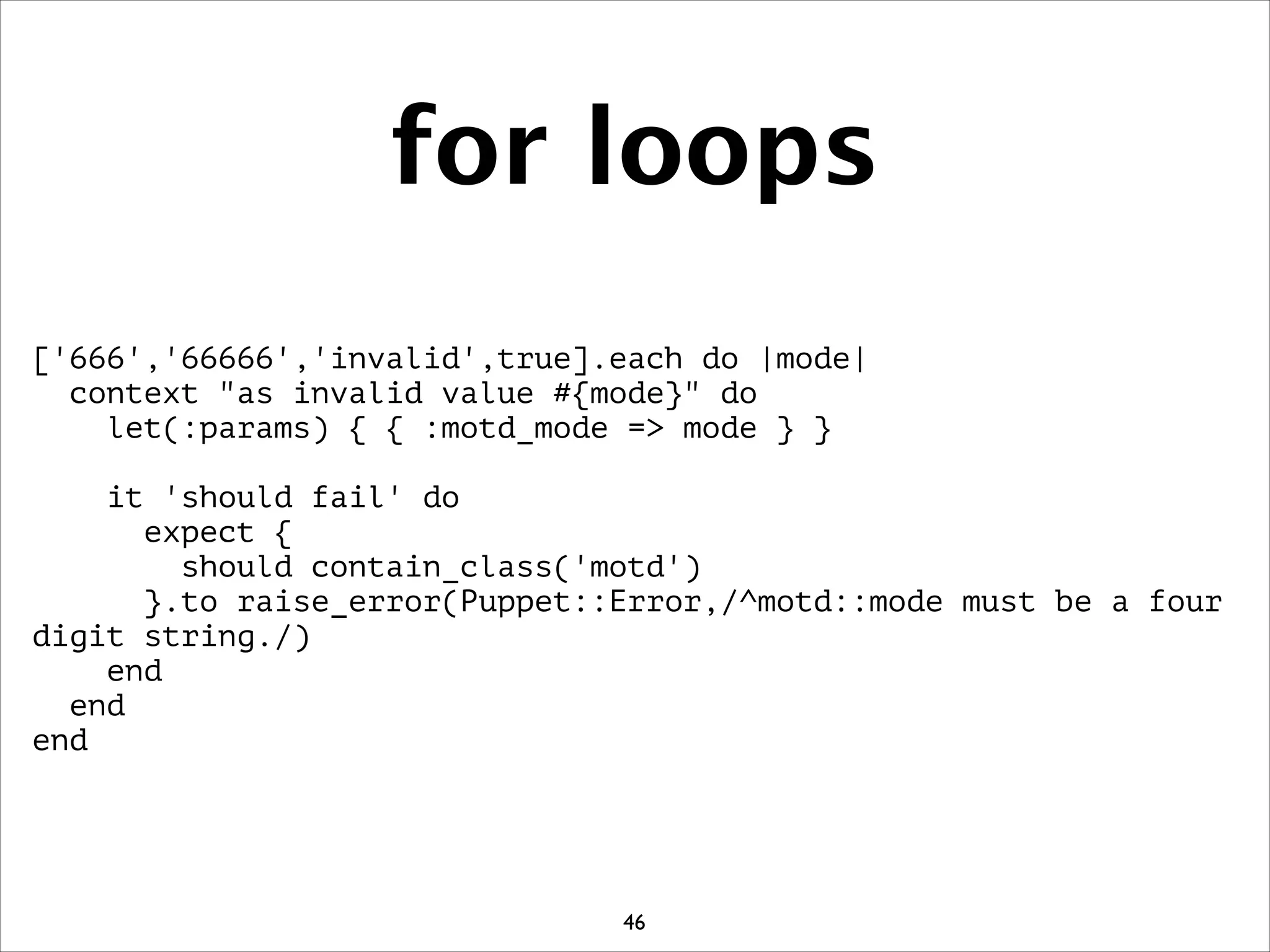 for loops
['666','66666','invalid',true].each do |mode|
context as invalid value #{mode} do
let(:params) { { :motd_mode = mode } }
!
it 'should fail' do
expect {
should contain_class('motd')
}.to raise_error(Puppet::Error,/^motd::mode must be a four
digit string./)
end
end
end
46
 
