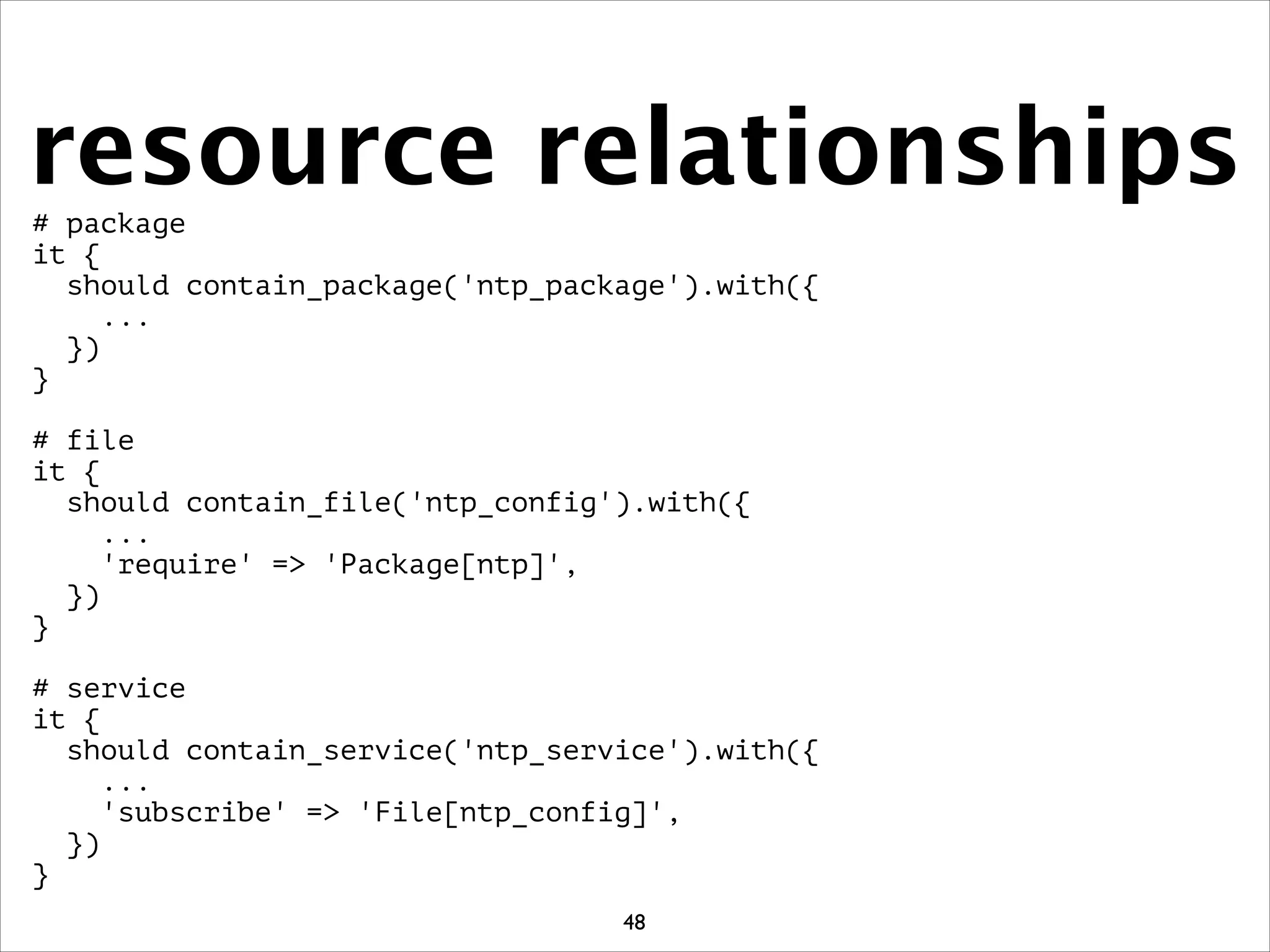resource relationships# package
it {
should contain_package('ntp_package').with({
...
})
}
!
# file
it {
should contain_file('ntp_config').with({
...
'require' = 'Package[ntp]',
})
}
!
# service
it {
should contain_service('ntp_service').with({
...
'subscribe' = 'File[ntp_config]',
})
}
48
 