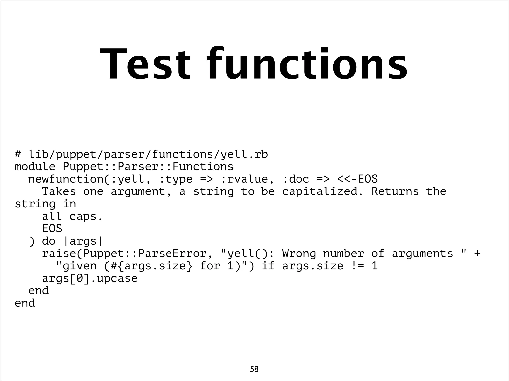 Test functions
# lib/puppet/parser/functions/yell.rb
module Puppet::Parser::Functions
newfunction(:yell, :type = :rvalue, :doc = -EOS
Takes one argument, a string to be capitalized. Returns the
string in
all caps.
EOS
) do |args|
raise(Puppet::ParseError, yell(): Wrong number of arguments  +
given (#{args.size} for 1)) if args.size != 1
args[0].upcase
end
end
58
 