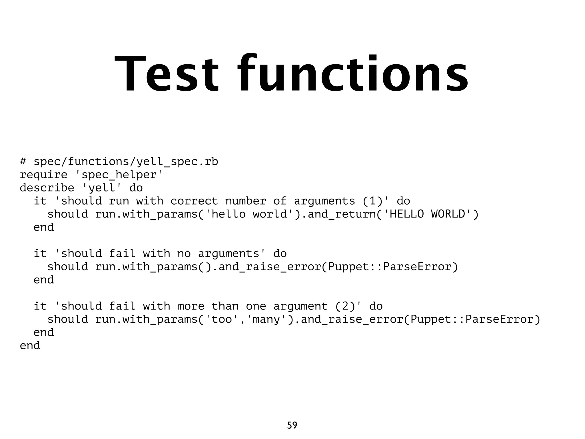 Test functions
# spec/functions/yell_spec.rb
require 'spec_helper'
describe 'yell' do
it 'should run with correct number of arguments (1)' do
should run.with_params('hello world').and_return('HELLO WORLD')
end
!
it 'should fail with no arguments' do
should run.with_params().and_raise_error(Puppet::ParseError)
end
!
it 'should fail with more than one argument (2)' do
should run.with_params('too','many').and_raise_error(Puppet::ParseError)
end
end
59
 