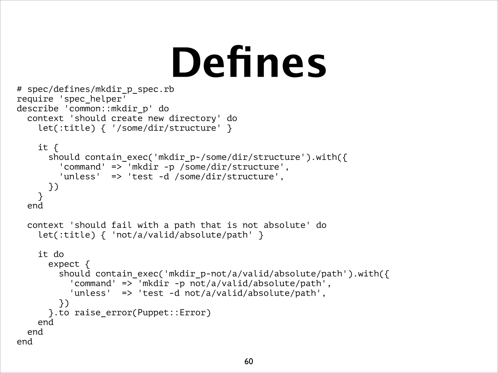 Deﬁnes# spec/defines/mkdir_p_spec.rb
require 'spec_helper'
describe 'common::mkdir_p' do
context 'should create new directory' do
let(:title) { '/some/dir/structure' }
!
it {
should contain_exec('mkdir_p-/some/dir/structure').with({
'command' = 'mkdir -p /some/dir/structure',
'unless' = 'test -d /some/dir/structure',
})
}
end
!
context 'should fail with a path that is not absolute' do
let(:title) { 'not/a/valid/absolute/path' }
!
it do
expect {
should contain_exec('mkdir_p-not/a/valid/absolute/path').with({
'command' = 'mkdir -p not/a/valid/absolute/path',
'unless' = 'test -d not/a/valid/absolute/path',
})
}.to raise_error(Puppet::Error)
end
end
end
60
 