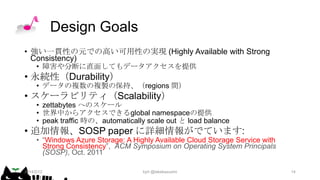 Design Goals
• 強い一貫性の元での高い可用性の実現 (Highly Available with Strong
Consistency)
• 障害や分断に直面してもデータアクセスを提供

• 永続性（Durability）

• データの複数の複製の保持、（regions 間）

• スケーラビリティ（Scalability）

• zettabytes へのスケール
• 世界中からアクセスできるglobal namespaceの提供
• peak traffic 時の、automatically scale out と load balance

• 追加情報、SOSP paper に詳細情報がでています:

• “Windows Azure Storage: A Highly Available Cloud Storage Service with
Strong Consistency”, ACM Symposium on Operating System Principals
(SOSP), Oct. 2011

2014/2/12

kyrt @takekazuomi

14

 