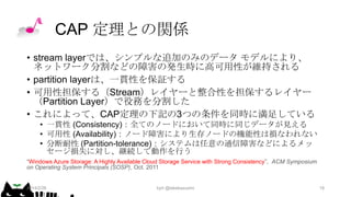 CAP 定理との関係
• stream layerでは、シンプルな追加のみのデータ モデルにより、
ネットワーク分割などの障害の発生時に高可用性が維持される
• partition layerは、一貫性を保証する
• 可用性担保する（Stream）レイヤーと整合性を担保するレイヤー
（Partition Layer）で役務を分割した
• これによって、CAP定理の下記の3つの条件を同時に満足している
• 一貫性 (Consistency)：全てのノードにおいて同時に同じデータが見える
• 可用性 (Availability)：ノード障害により生存ノードの機能性は損なわれない
• 分断耐性 (Partition-tolerance)：システムは任意の通信障害などによるメッ
セージ損失に対し、継続して動作を行う
“Windows Azure Storage: A Highly Available Cloud Storage Service with Strong Consistency”, ACM Symposium
on Operating System Principals (SOSP), Oct. 2011

2014/2/26

kyrt @takekazuomi

18

 