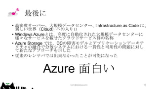 最後に
• 高密度サーバー、大規模データセンター、Infrastructure as Code は、
新しい世界（Cloud）への入り口
• Windows Azureとは、高度に自動化された大規模データセンターに
様々なサービスを載せたクラウドサービス群の名称
• Azure Storage では、DCの障害モデルとアプリケーションアーキテ
クチャの融合で分散システムにおける一貫性と可用性の問題に対し
て新たなアプローチを示した
• 従来のレンサバでは出来なかったことが可能になった

Azure 面白い
kyrt @takekazuomi

19

 