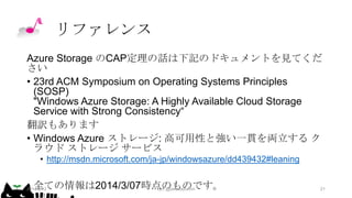 リファレンス
Azure Storage のCAP定理の話は下記のドキュメントを見てくだ
さい
• 23rd ACM Symposium on Operating Systems Principles
(SOSP)
"Windows Azure Storage: A Highly Available Cloud Storage
Service with Strong Consistency“
翻訳もあります
• Windows Azure ストレージ: 高可用性と強い一貫を両立する ク
ラウド ストレージ サービス
• http://msdn.microsoft.com/ja-jp/windowsazure/dd439432#leaning

• 全ての情報は2014/3/07時点のものです。
2014/2/12
kyrt @takekazuomi

21

 