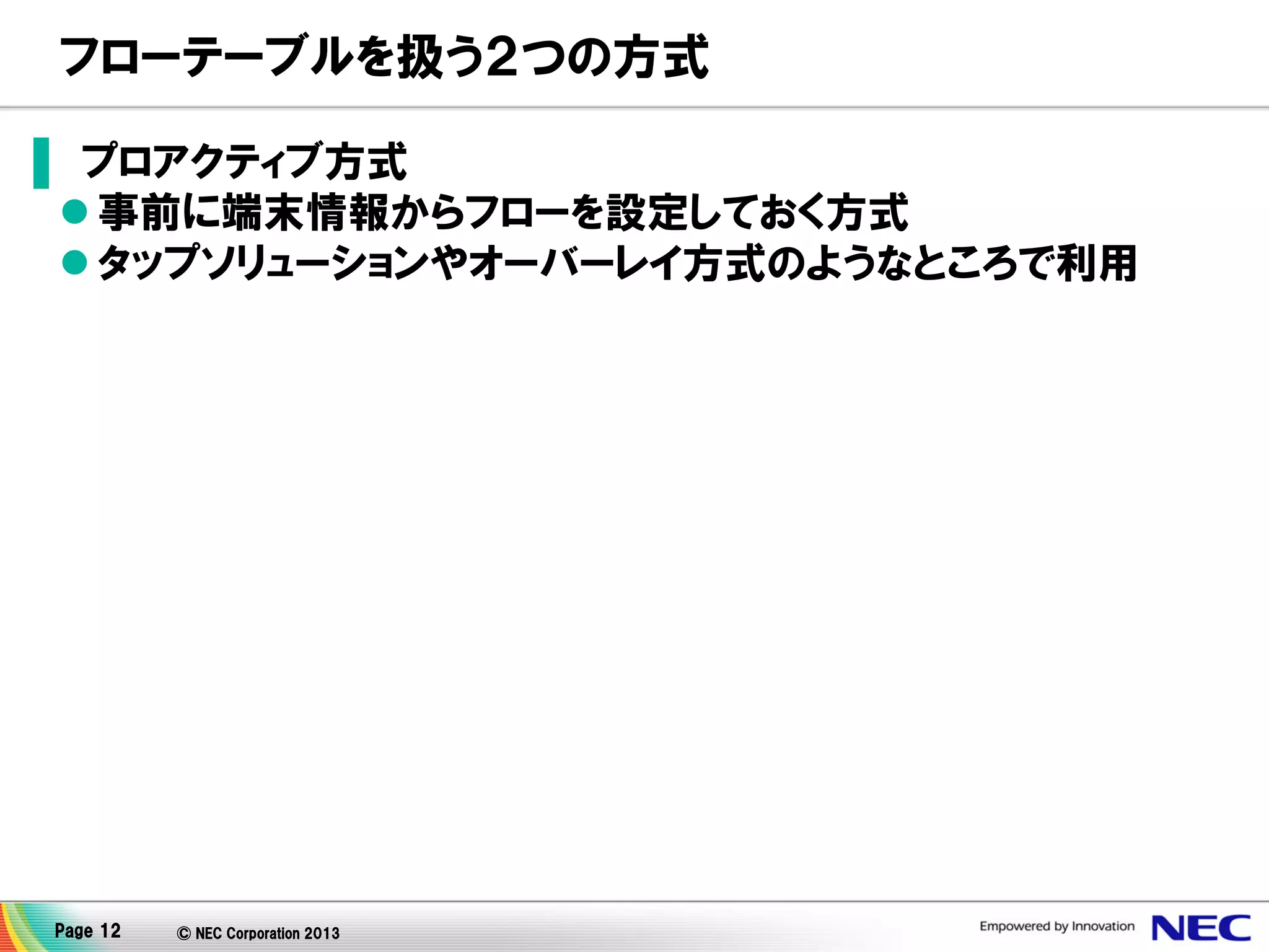 フローテーブルを扱う２つの方式
▌ プロアクティブ方式
 事前に端末情報からフローを設定しておく方式
 タップソリューションやオーバーレイ方式のようなところで利用

Page 12

© NEC Corporation 2013

 
