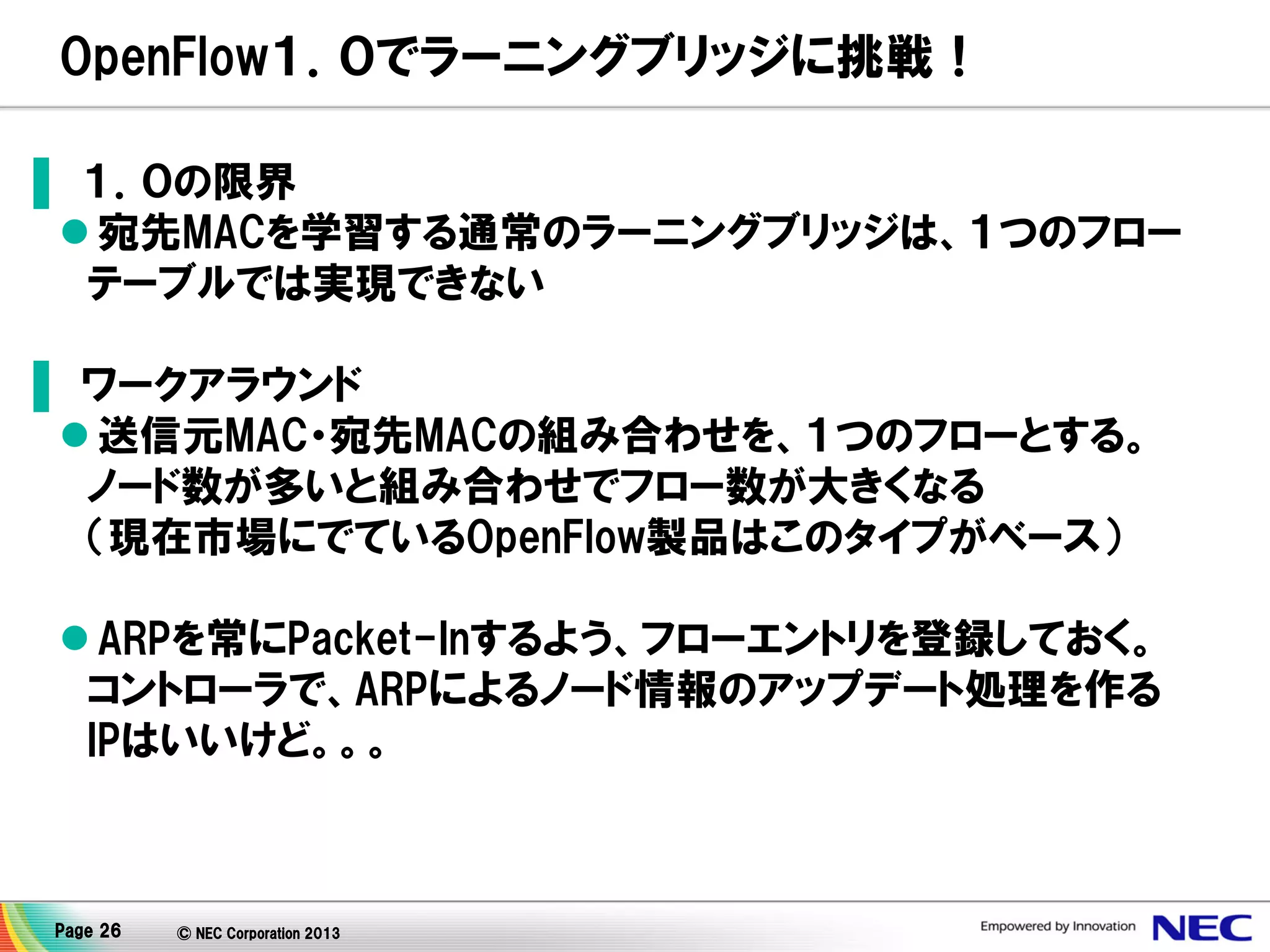 OpenFlow１．０でラーニングブリッジに挑戦！
▌ １．０の限界
 宛先MACを学習する通常のラーニングブリッジは、１つのフロー
テーブルでは実現できない
▌ ワークアラウンド
 送信元MAC・宛先MACの組み合わせを、１つのフローとする。
ノード数が多いと組み合わせでフロー数が大きくなる
（現在市場にでているOpenFlow製品はこのタイプがベース）
 ARPを常にPacket-Inするよう、フローエントリを登録しておく。
コントローラで、ARPによるノード情報のアップデート処理を作る
IPはいいけど。。。

Page 26

© NEC Corporation 2013

 