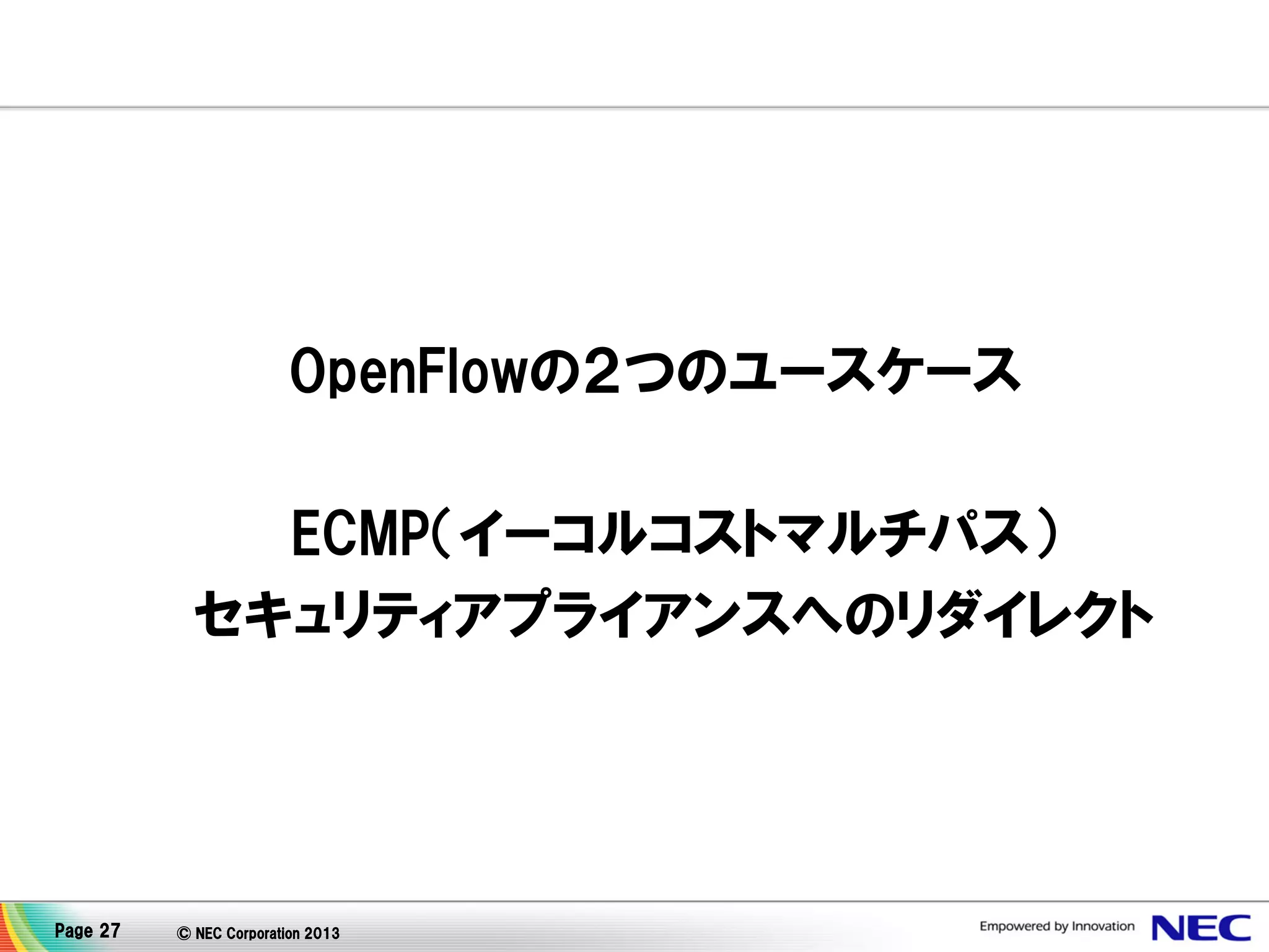OpenFlowの２つのユースケース
ECMP（イーコルコストマルチパス）
セキュリティアプライアンスへのリダイレクト

Page 27

© NEC Corporation 2013

 