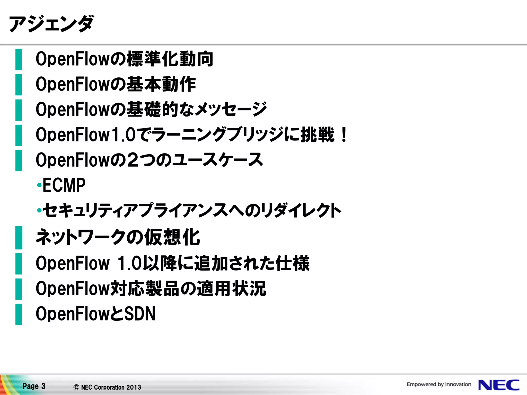 アジェンダ
▌
▌
▌
▌
▌

OpenFlowの標準化動向
OpenFlowの基本動作
OpenFlowの基礎的なメッセージ
OpenFlow1.0でラーニングブリッジに挑戦！
OpenFlowの２つのユースケース
•ECMP
•セキュリティアプライアンスへのリダイレクト

▌ ネットワークの仮想化
▌ OpenFlow 1.0以降に追加された仕様
▌ OpenFlow対応製品の適用状況
▌ OpenFlowとSDN

Page 3

© NEC Corporation 2013

 