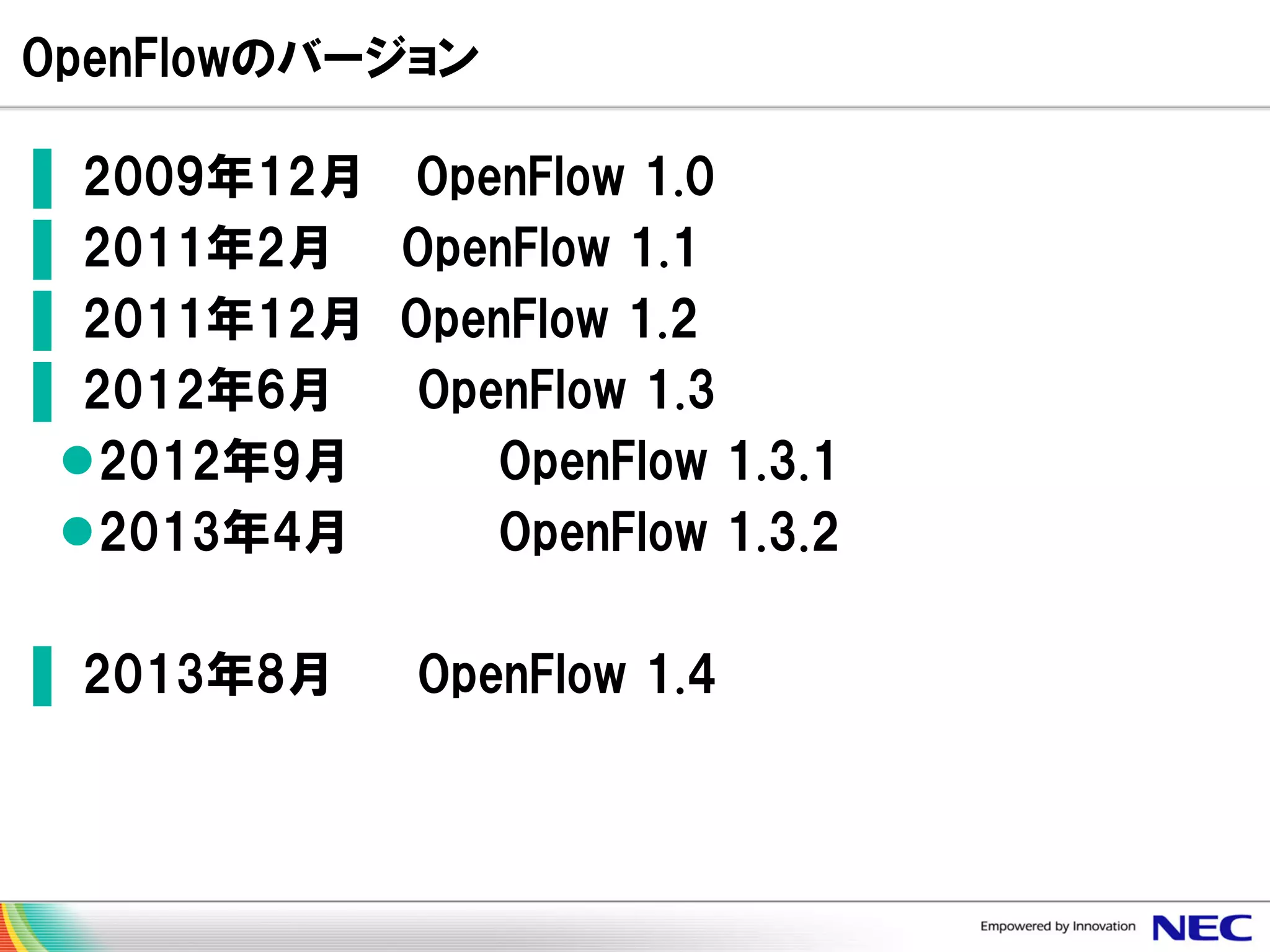OpenFlowのバージョン
▌ 2009年12月 OpenFlow 1.0
▌ 2011年2月 OpenFlow 1.1
▌ 2011年12月 OpenFlow 1.2
▌ 2012年6月
OpenFlow 1.3
2012年9月
OpenFlow 1.3.1
2013年4月
OpenFlow 1.3.2

▌ 2013年8月

OpenFlow 1.4

 