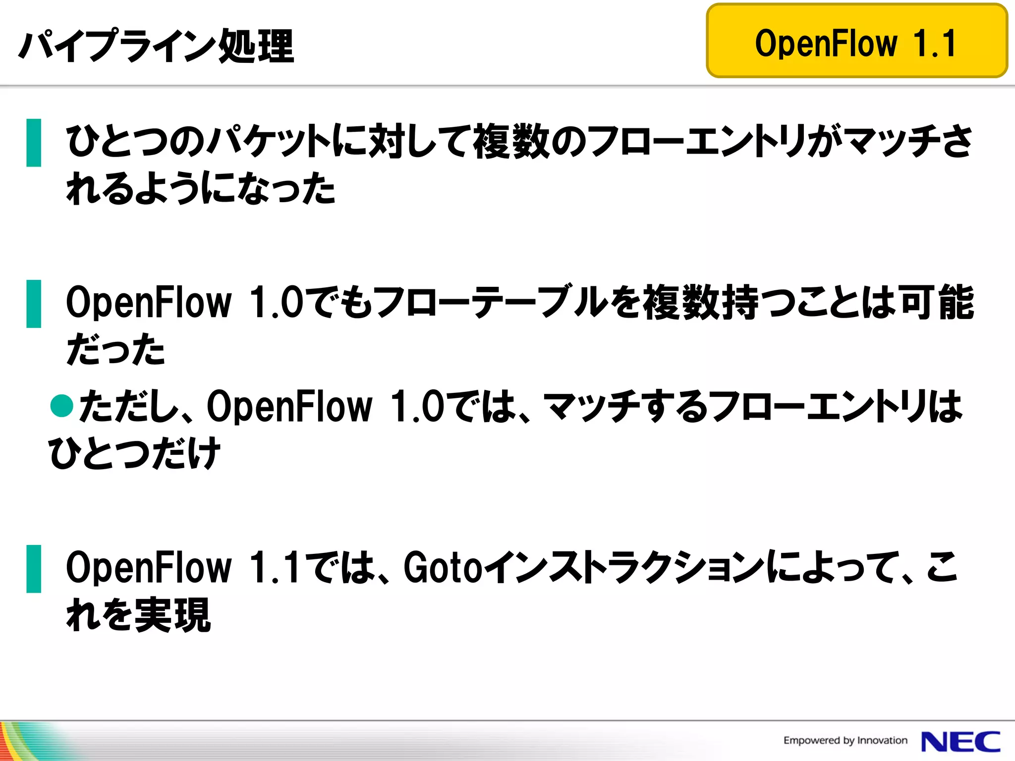 パイプライン処理

OpenFlow 1.1

▌ ひとつのパケットに対して複数のフローエントリがマッチさ
れるようになった
▌ OpenFlow 1.0でもフローテーブルを複数持つことは可能
だった
ただし、OpenFlow 1.0では、マッチするフローエントリは
ひとつだけ
▌ OpenFlow 1.1では、Gotoインストラクションによって、こ
れを実現

 