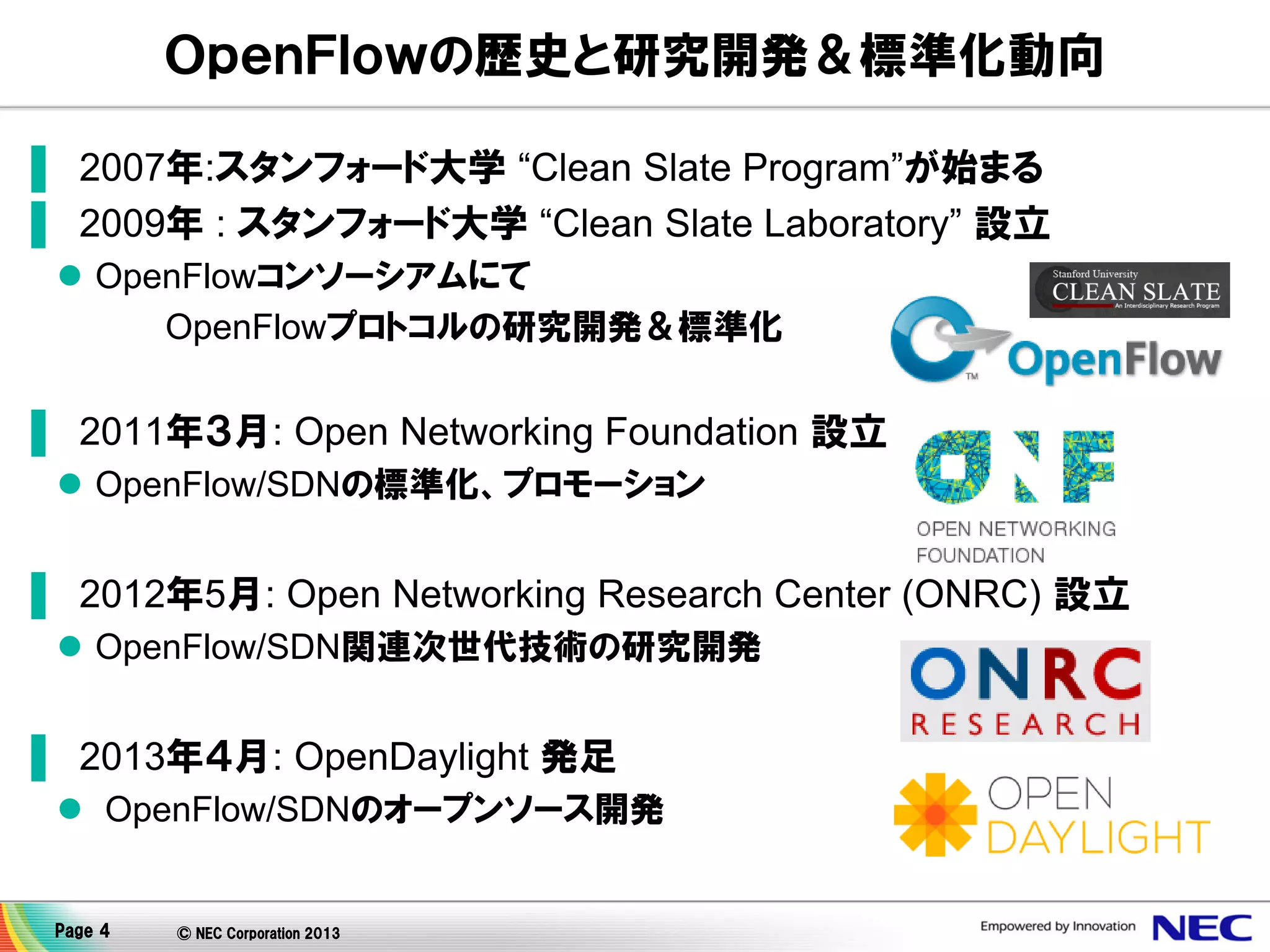 ＯｐｅｎＦｌｏｗの歴史と研究開発＆標準化動向
▌ 2007年:スタンフォード大学 “Clean Slate Program”が始まる
▌ 2009年 : スタンフォード大学 “Clean Slate Laboratory” 設立
 OpenFlowコンソーシアムにて
OpenFlowプロトコルの研究開発＆標準化

▌ 2011年３月: Open Networking Foundation 設立
 OpenFlow/SDNの標準化、プロモーション

▌ 2012年5月: Open Networking Research Center (ONRC) 設立
 OpenFlow/SDN関連次世代技術の研究開発

▌ 2013年４月: OpenDaylight 発足
 OpenFlow/SDNのオープンソース開発

Page 4

© NEC Corporation 2013

 