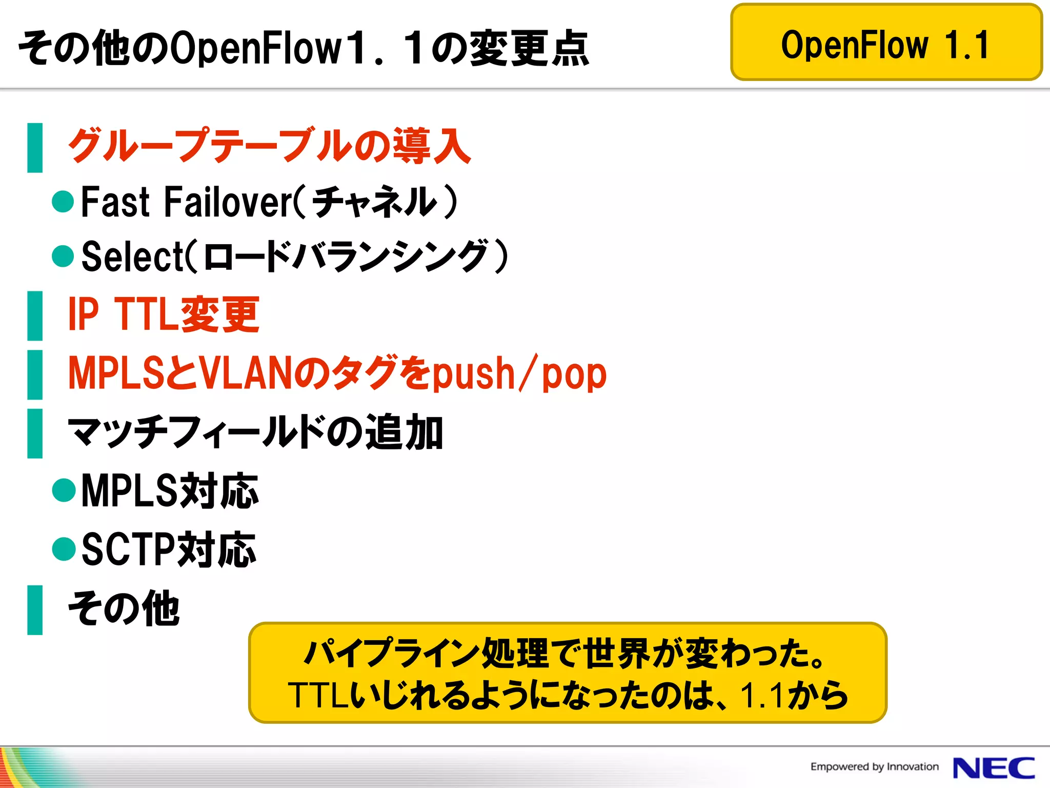 その他のOpenFlow１．１の変更点

OpenFlow 1.1

▌ グループテーブルの導入
Fast Failover（チャネル）
Select（ロードバランシング）

▌ IP TTL変更
▌ MPLSとVLANのタグをpush/pop
▌ マッチフィールドの追加
MPLS対応
SCTP対応
▌ その他
パイプライン処理で世界が変わった。
TTLいじれるようになったのは、1.1から

 