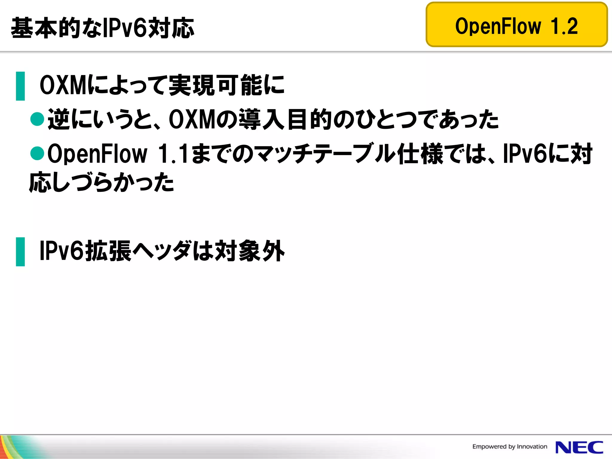 基本的なIPv6対応

OpenFlow 1.2

▌ OXMによって実現可能に
逆にいうと、OXMの導入目的のひとつであった
OpenFlow 1.1までのマッチテーブル仕様では、IPv6に対
応しづらかった

▌ IPv6拡張ヘッダは対象外

 