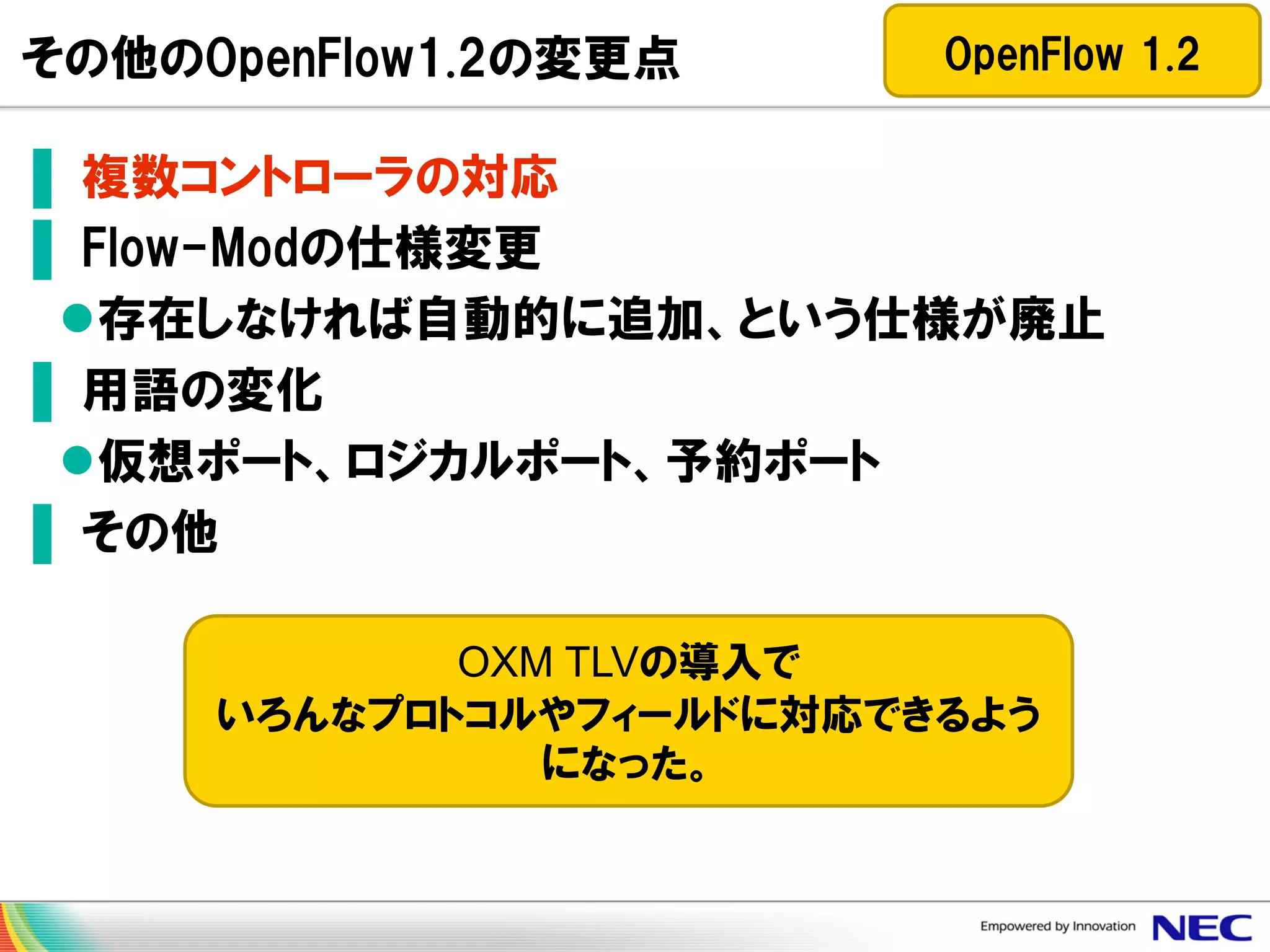 その他のOpenFlow1.2の変更点

OpenFlow 1.2

▌ 複数コントローラの対応
▌ Flow-Modの仕様変更
存在しなければ自動的に追加、という仕様が廃止
▌ 用語の変化
仮想ポート、ロジカルポート、予約ポート
▌ その他
OXM TLVの導入で
いろんなプロトコルやフィールドに対応できるよう
になった。

 
