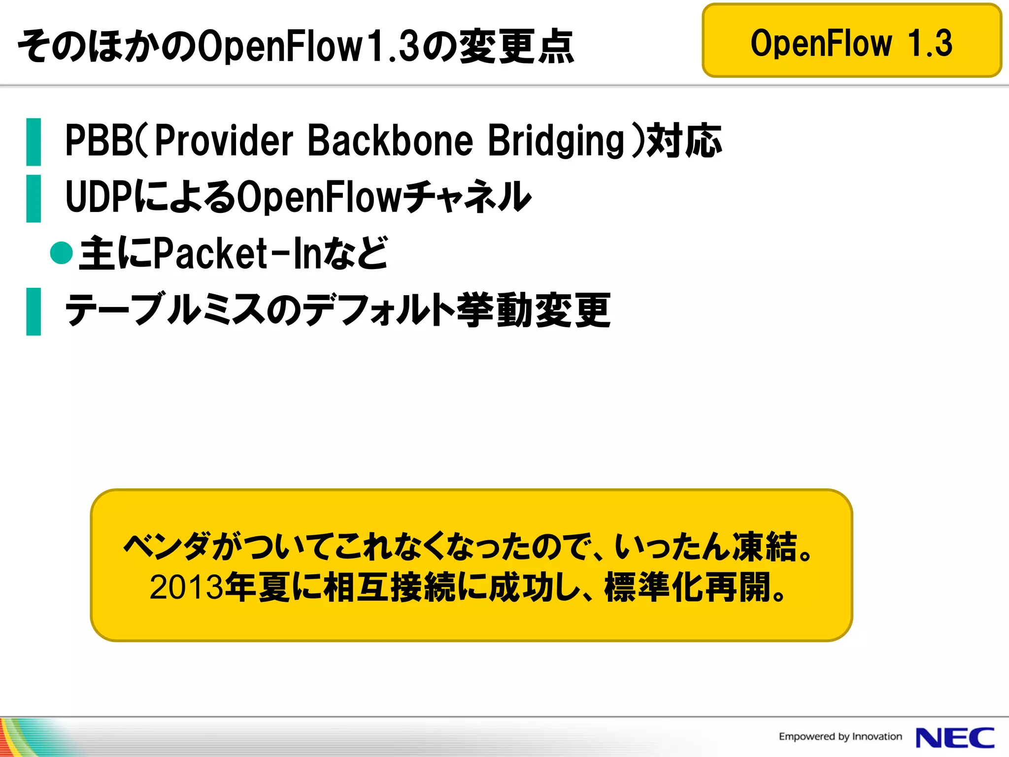 そのほかのOpenFlow1.3の変更点

OpenFlow 1.3

▌ PBB（Provider Backbone Bridging）対応
▌ UDPによるOpenFlowチャネル
主にPacket-Inなど
▌ テーブルミスのデフォルト挙動変更

ベンダがついてこれなくなったので、いったん凍結。
2013年夏に相互接続に成功し、標準化再開。

 