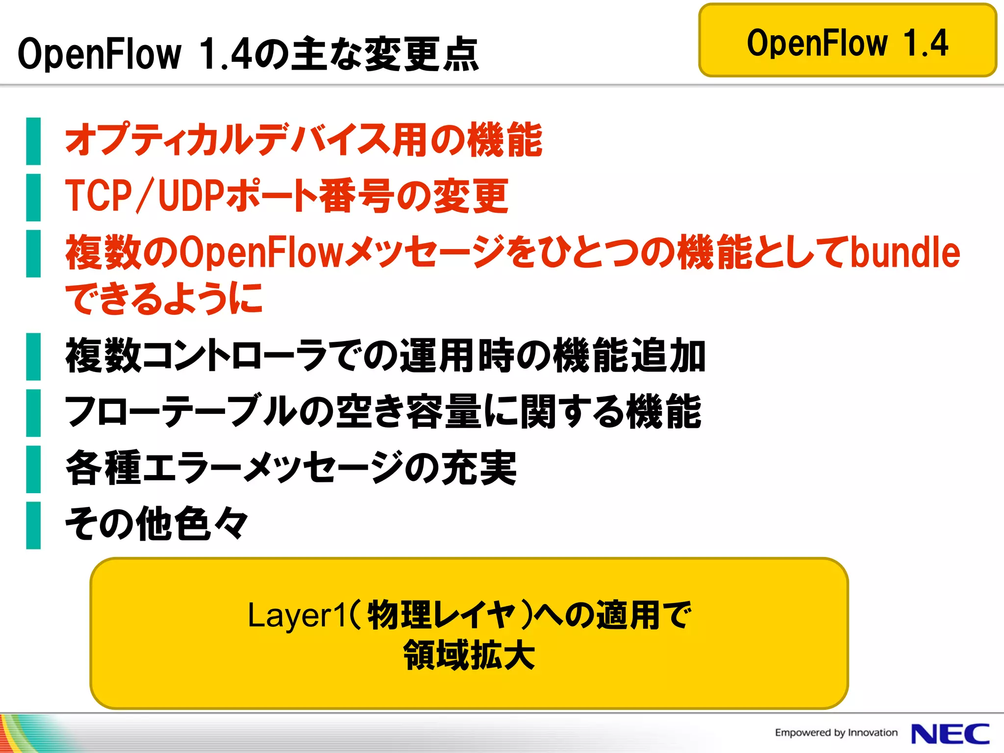 OpenFlow 1.4の主な変更点

OpenFlow 1.4

▌ オプティカルデバイス用の機能
▌ TCP/UDPポート番号の変更
▌ 複数のOpenFlowメッセージをひとつの機能としてbundle
できるように
▌ 複数コントローラでの運用時の機能追加
▌ フローテーブルの空き容量に関する機能
▌ 各種エラーメッセージの充実
▌ その他色々
Layer1（物理レイヤ）への適用で
領域拡大

 