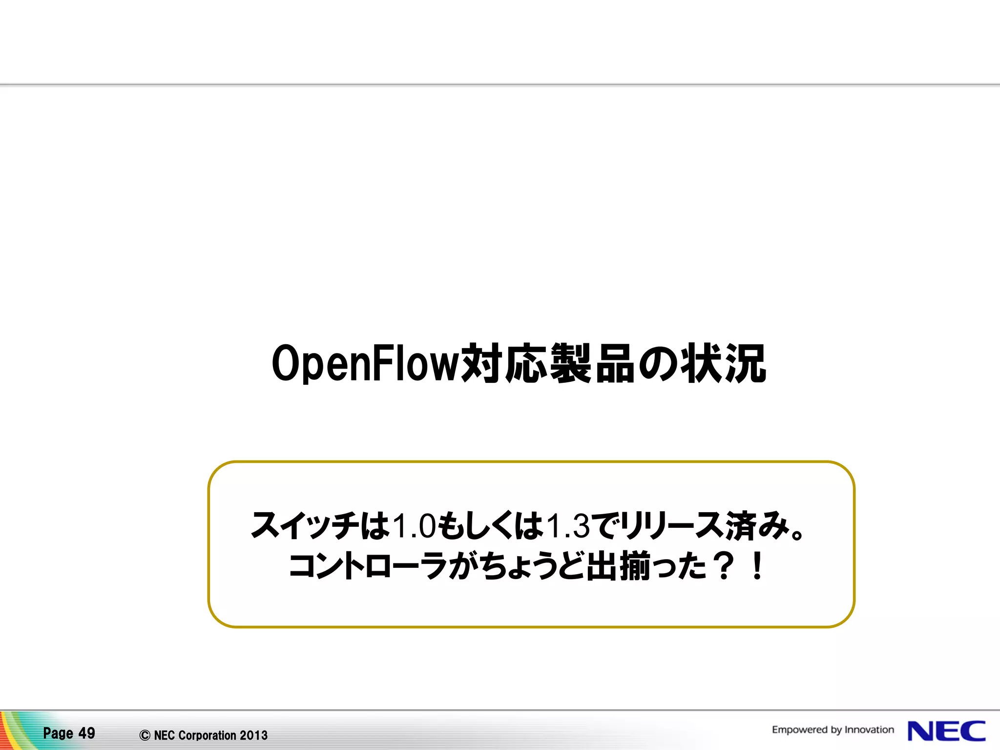 OpenFlow対応製品の状況

スイッチは1.0もしくは1.3でリリース済み。
コントローラがちょうど出揃った？！

Page 49

© NEC Corporation 2013

 
