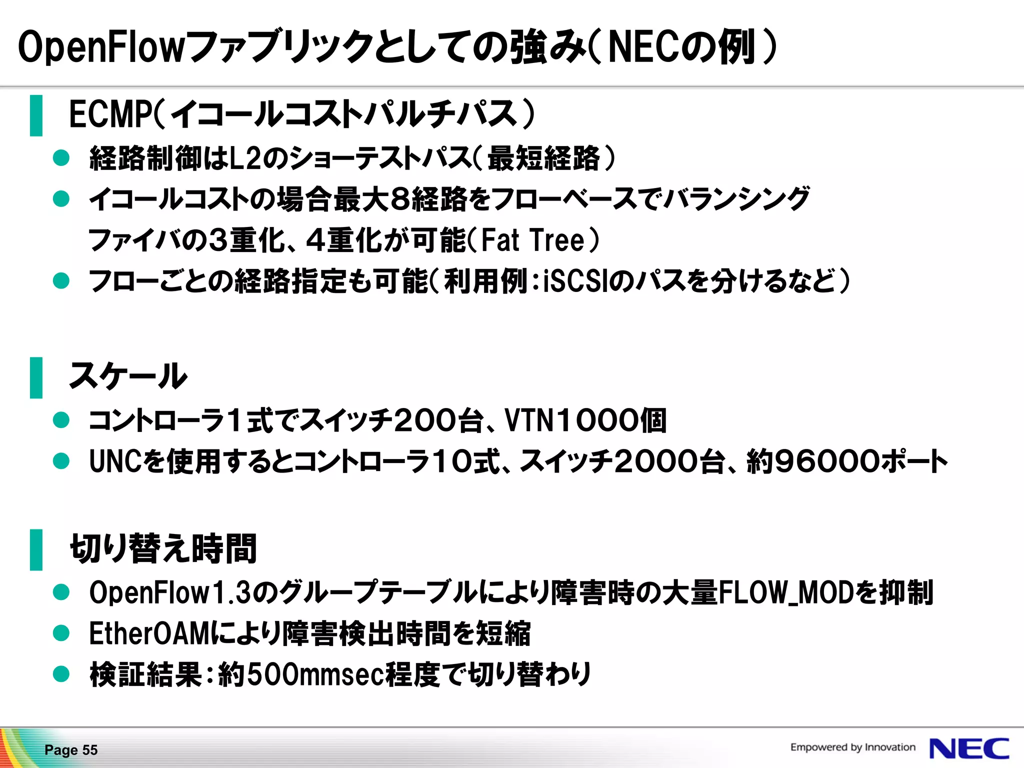OpenFlowファブリックとしての強み（NECの例）
▌ ECMP（イコールコストパルチパス）
 経路制御はL2のショーテストパス（最短経路）
 イコールコストの場合最大８経路をフローベースでバランシング
ファイバの３重化、４重化が可能（Fat Tree）
 フローごとの経路指定も可能（利用例：iSCSIのパスを分けるなど）

▌ スケール
 コントローラ１式でスイッチ２００台、VTN１０００個
 UNCを使用するとコントローラ１０式、スイッチ２０００台、約９６０００ポート

▌ 切り替え時間
 OpenFlow1.3のグループテーブルにより障害時の大量FLOW_MODを抑制
 EtherOAMにより障害検出時間を短縮
 検証結果：約500mmsec程度で切り替わり
Page 55

 