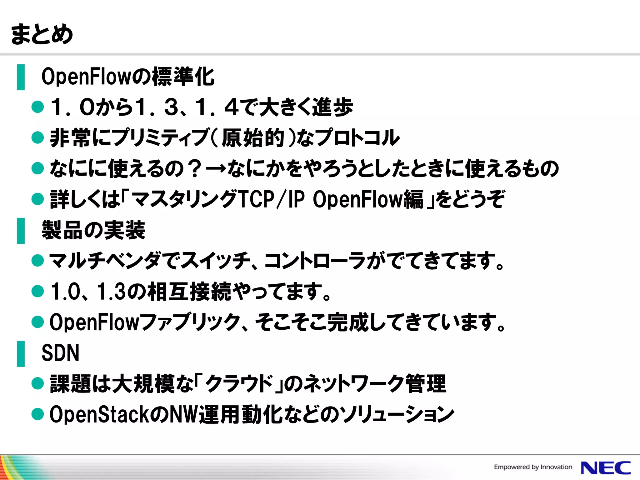 まとめ
▌ OpenFlowの標準化
 １．０から１．３、１．４で大きく進歩
 非常にプリミティブ（原始的）なプロトコル
 なにに使えるの？→なにかをやろうとしたときに使えるもの
 詳しくは「マスタリングTCP/IP OpenFlow編」をどうぞ
▌ 製品の実装
 マルチベンダでスイッチ、コントローラがでてきてます。
 1.0、1.3の相互接続やってます。
 OpenFlowファブリック、そこそこ完成してきています。
▌ SDN
 課題は大規模な「クラウド」のネットワーク管理
 OpenStackのNW運用動化などのソリューション

 