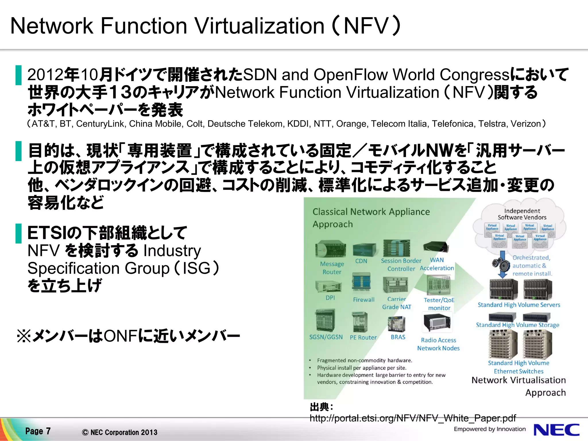 Network Function Virtualization （NFV）
▌2012年10月ドイツで開催されたSDN and OpenFlow World Congressにおいて
世界の大手１３のキャリアがNetwork Function Virtualization （NFV）関する
ホワイトペーパーを発表
（AT&T, BT, CenturyLink, China Mobile, Colt, Deutsche Telekom, KDDI, NTT, Orange, Telecom Italia, Telefonica, Telstra, Verizon）

▌目的は、現状「専用装置」で構成されている固定／モバイルＮＷを「汎用サーバー
上の仮想アプライアンス」で構成することにより、コモディティ化すること
他、ベンダロックインの回避、コストの削減、標準化によるサービス追加・変更の
容易化など
▌ＥＴＳＩの下部組織として
NFV を検討する Industry
Specification Group （ISG）
を立ち上げ
※メンバーはONFに近いメンバー

出典：
http://portal.etsi.org/NFV/NFV_White_Paper.pdf
Page 7

© NEC Corporation 2013

 