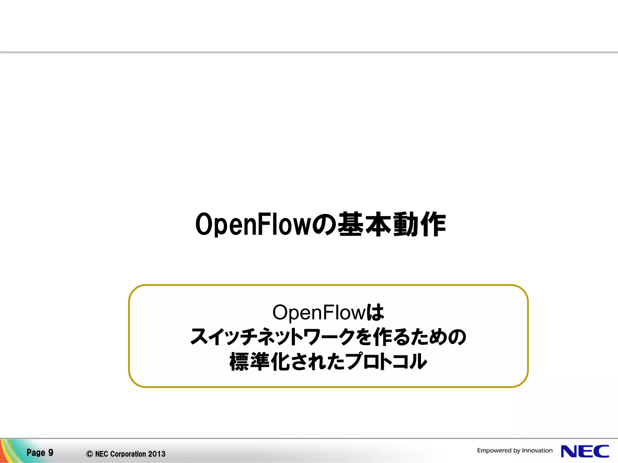 OpenFlowの基本動作
OpenFlowは
スイッチネットワークを作るための
標準化されたプロトコル

Page 9

© NEC Corporation 2013

 